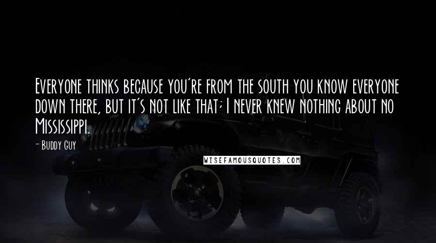 Buddy Guy Quotes: Everyone thinks because you're from the south you know everyone down there, but it's not like that; I never knew nothing about no Mississippi.