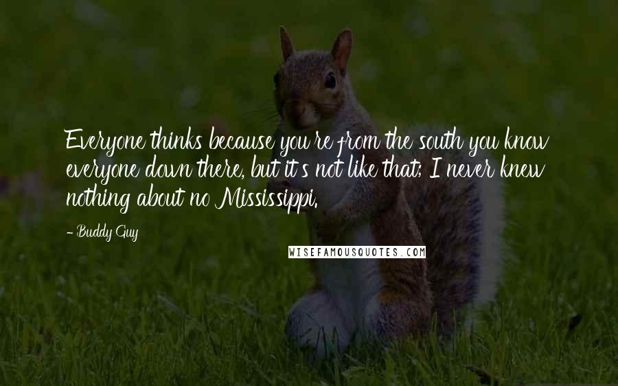 Buddy Guy Quotes: Everyone thinks because you're from the south you know everyone down there, but it's not like that; I never knew nothing about no Mississippi.