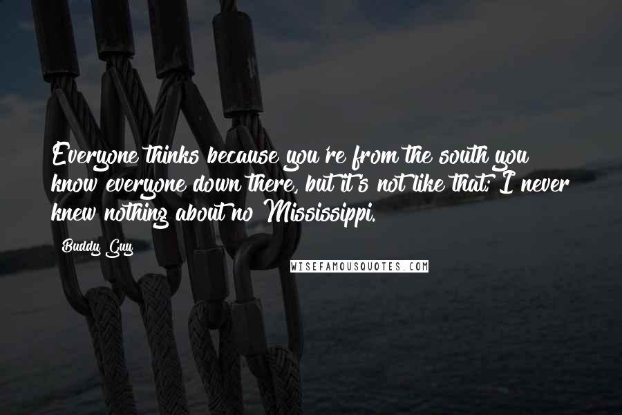 Buddy Guy Quotes: Everyone thinks because you're from the south you know everyone down there, but it's not like that; I never knew nothing about no Mississippi.