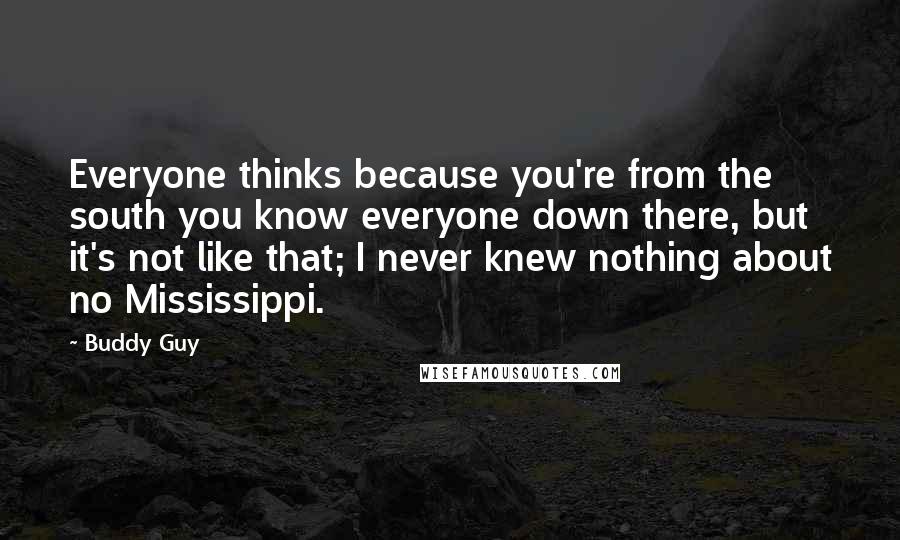 Buddy Guy Quotes: Everyone thinks because you're from the south you know everyone down there, but it's not like that; I never knew nothing about no Mississippi.