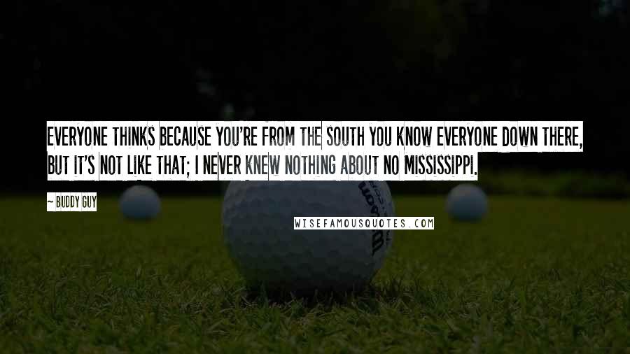 Buddy Guy Quotes: Everyone thinks because you're from the south you know everyone down there, but it's not like that; I never knew nothing about no Mississippi.