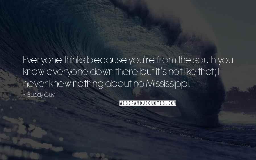 Buddy Guy Quotes: Everyone thinks because you're from the south you know everyone down there, but it's not like that; I never knew nothing about no Mississippi.
