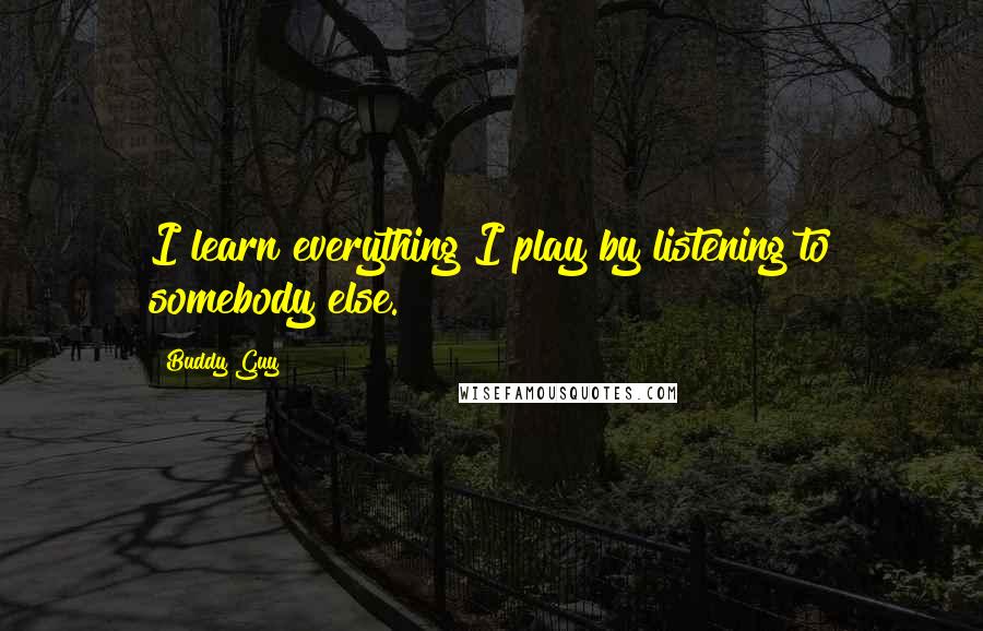 Buddy Guy Quotes: I learn everything I play by listening to somebody else.