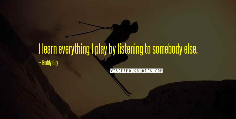 Buddy Guy Quotes: I learn everything I play by listening to somebody else.