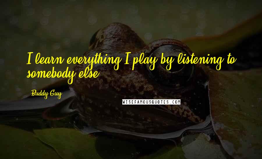 Buddy Guy Quotes: I learn everything I play by listening to somebody else.