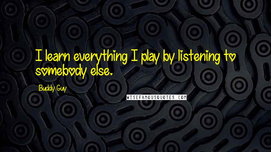 Buddy Guy Quotes: I learn everything I play by listening to somebody else.