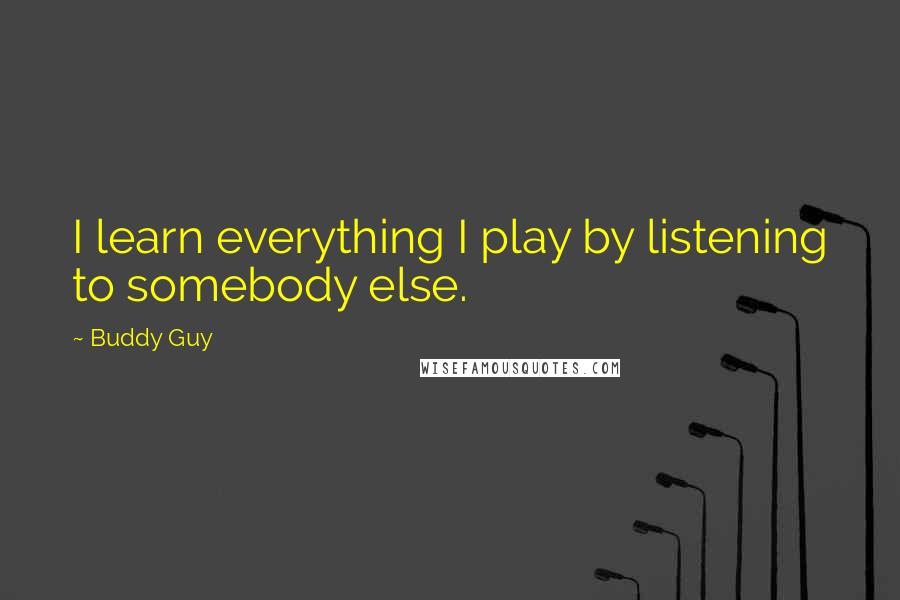 Buddy Guy Quotes: I learn everything I play by listening to somebody else.