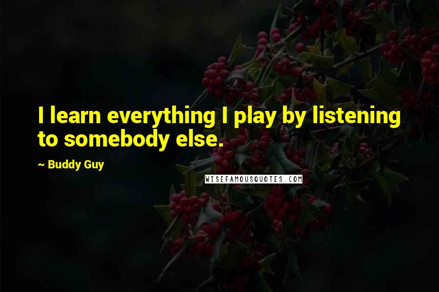 Buddy Guy Quotes: I learn everything I play by listening to somebody else.