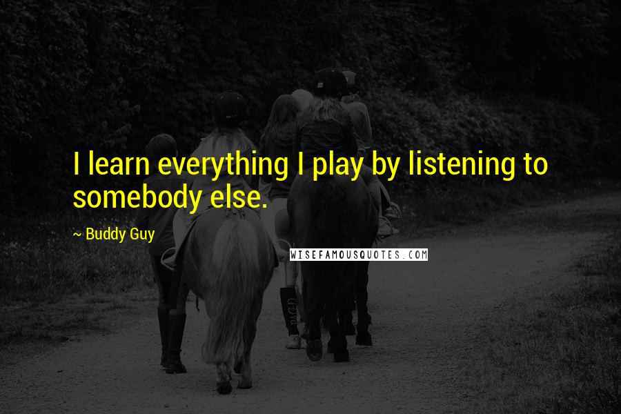 Buddy Guy Quotes: I learn everything I play by listening to somebody else.