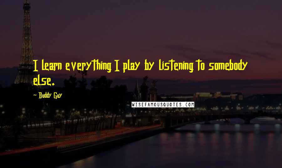 Buddy Guy Quotes: I learn everything I play by listening to somebody else.