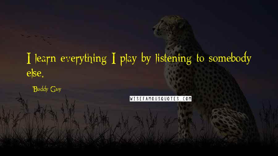 Buddy Guy Quotes: I learn everything I play by listening to somebody else.