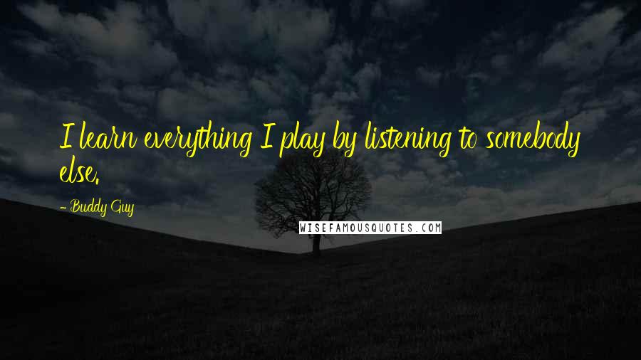 Buddy Guy Quotes: I learn everything I play by listening to somebody else.