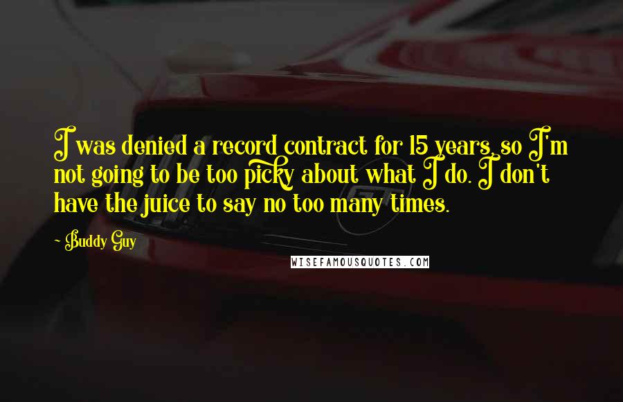 Buddy Guy Quotes: I was denied a record contract for 15 years, so I'm not going to be too picky about what I do. I don't have the juice to say no too many times.