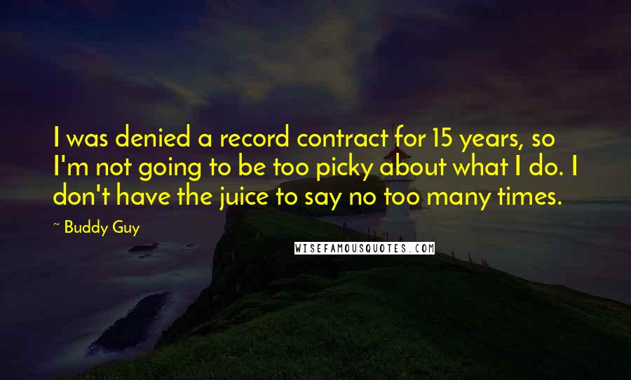 Buddy Guy Quotes: I was denied a record contract for 15 years, so I'm not going to be too picky about what I do. I don't have the juice to say no too many times.