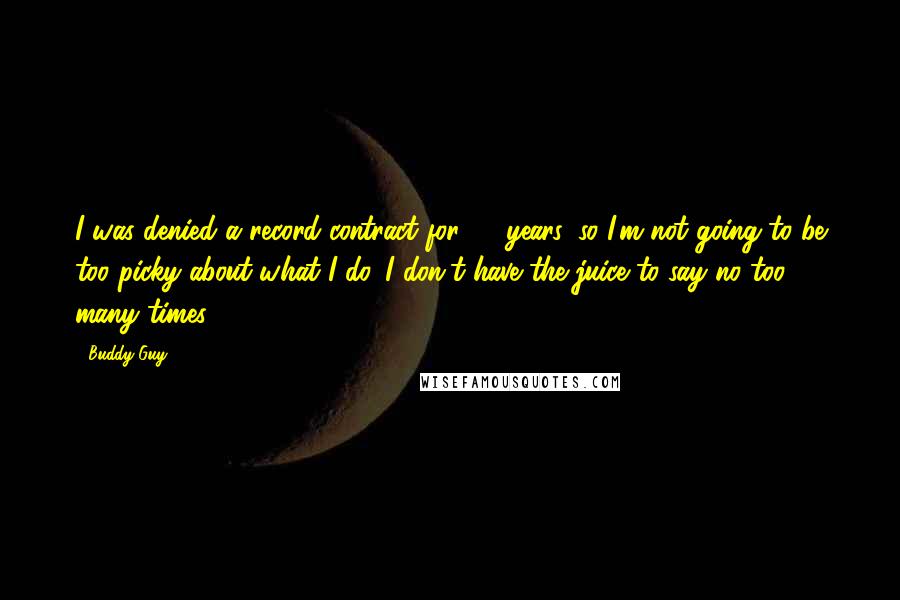 Buddy Guy Quotes: I was denied a record contract for 15 years, so I'm not going to be too picky about what I do. I don't have the juice to say no too many times.