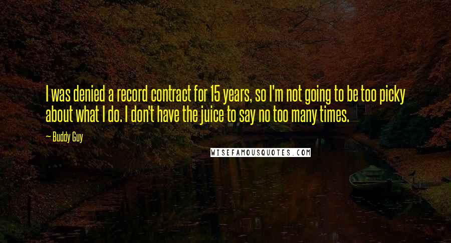 Buddy Guy Quotes: I was denied a record contract for 15 years, so I'm not going to be too picky about what I do. I don't have the juice to say no too many times.