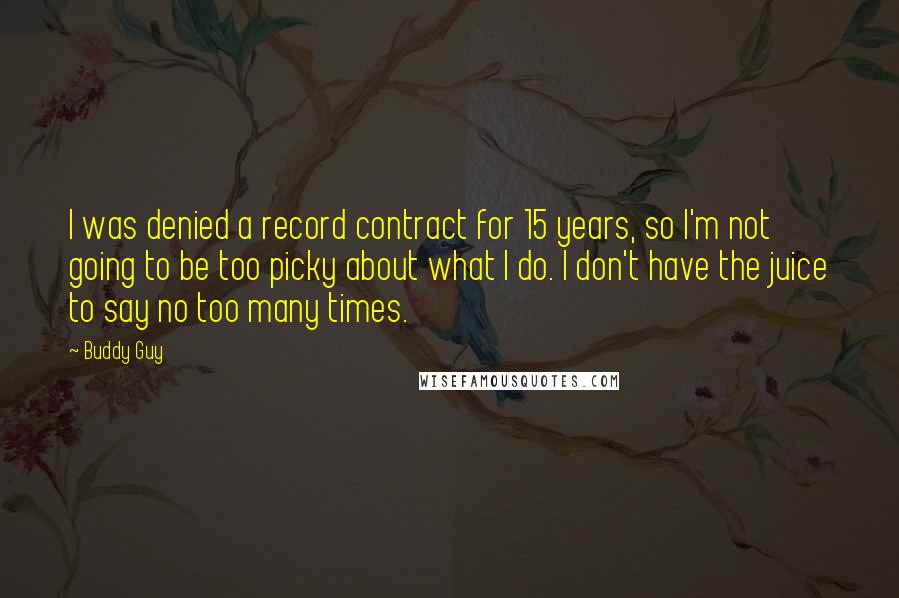 Buddy Guy Quotes: I was denied a record contract for 15 years, so I'm not going to be too picky about what I do. I don't have the juice to say no too many times.