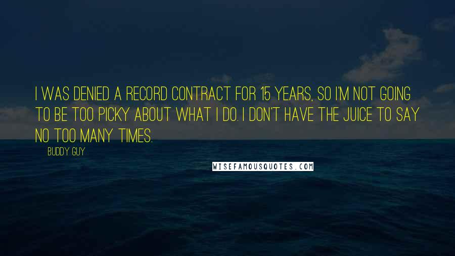 Buddy Guy Quotes: I was denied a record contract for 15 years, so I'm not going to be too picky about what I do. I don't have the juice to say no too many times.