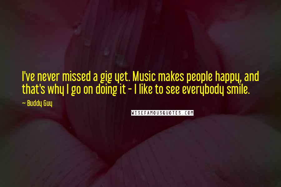 Buddy Guy Quotes: I've never missed a gig yet. Music makes people happy, and that's why I go on doing it - I like to see everybody smile.