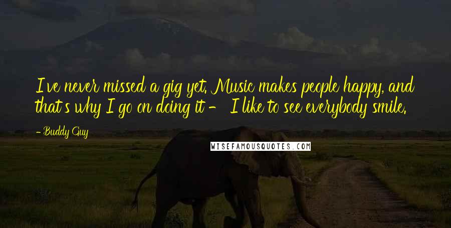 Buddy Guy Quotes: I've never missed a gig yet. Music makes people happy, and that's why I go on doing it - I like to see everybody smile.