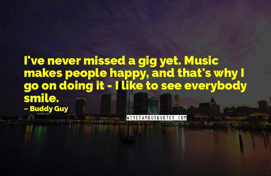 Buddy Guy Quotes: I've never missed a gig yet. Music makes people happy, and that's why I go on doing it - I like to see everybody smile.