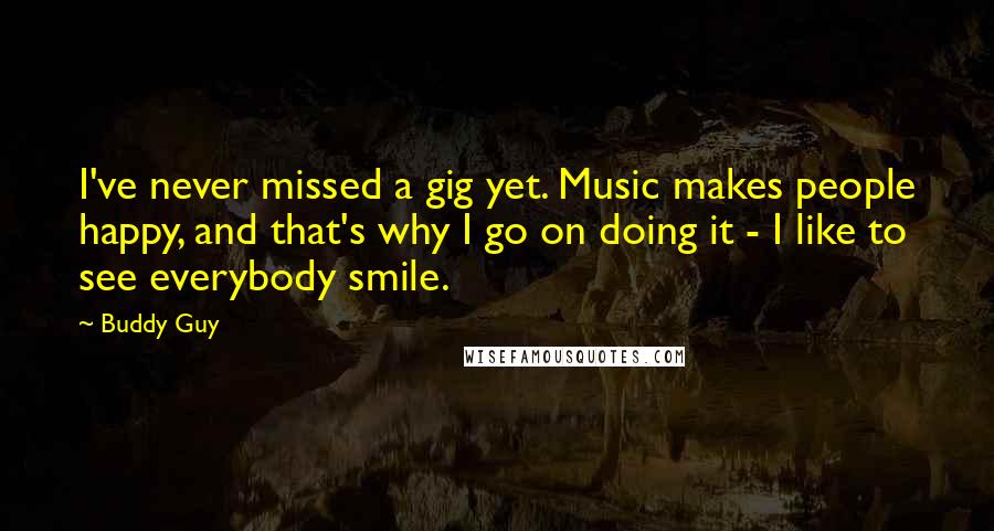 Buddy Guy Quotes: I've never missed a gig yet. Music makes people happy, and that's why I go on doing it - I like to see everybody smile.