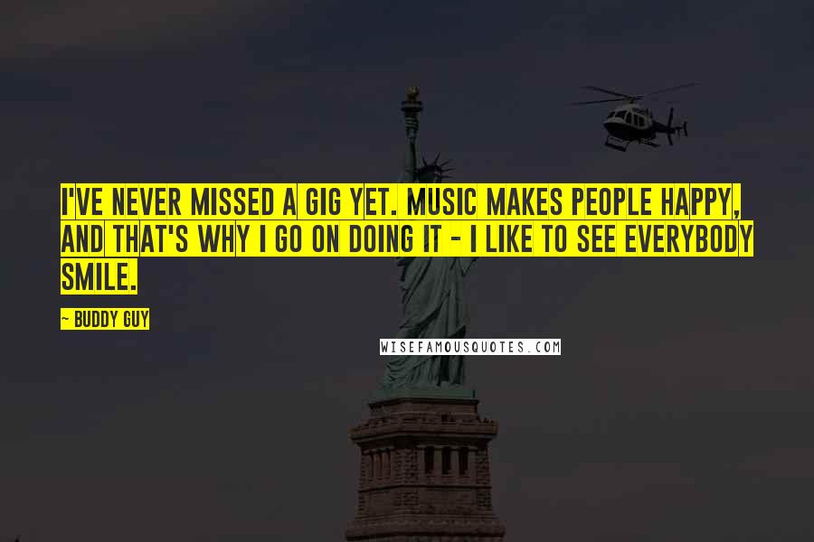 Buddy Guy Quotes: I've never missed a gig yet. Music makes people happy, and that's why I go on doing it - I like to see everybody smile.