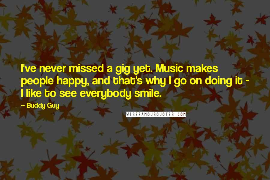 Buddy Guy Quotes: I've never missed a gig yet. Music makes people happy, and that's why I go on doing it - I like to see everybody smile.