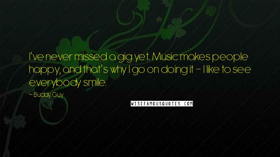 Buddy Guy Quotes: I've never missed a gig yet. Music makes people happy, and that's why I go on doing it - I like to see everybody smile.