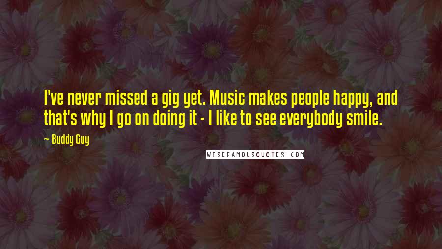 Buddy Guy Quotes: I've never missed a gig yet. Music makes people happy, and that's why I go on doing it - I like to see everybody smile.