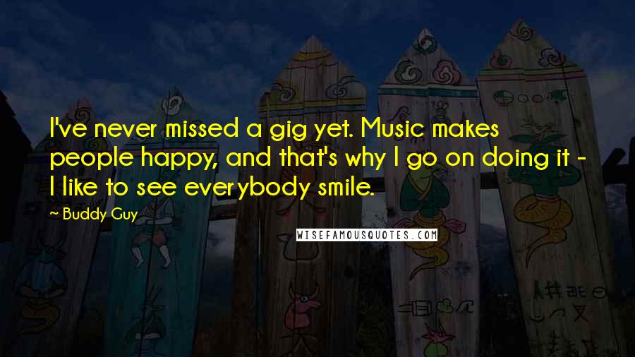 Buddy Guy Quotes: I've never missed a gig yet. Music makes people happy, and that's why I go on doing it - I like to see everybody smile.