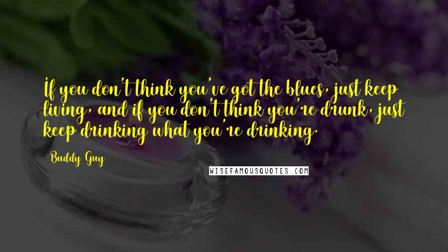 Buddy Guy Quotes: If you don't think you've got the blues, just keep living, and if you don't think you're drunk, just keep drinking what you're drinking.