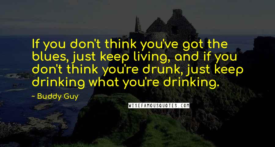 Buddy Guy Quotes: If you don't think you've got the blues, just keep living, and if you don't think you're drunk, just keep drinking what you're drinking.