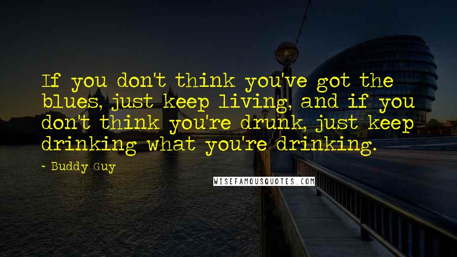 Buddy Guy Quotes: If you don't think you've got the blues, just keep living, and if you don't think you're drunk, just keep drinking what you're drinking.