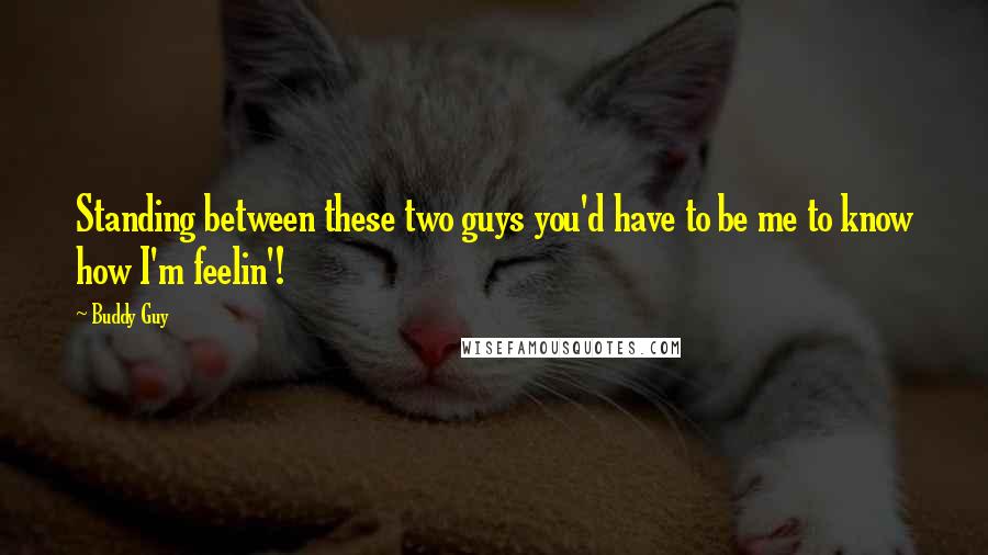 Buddy Guy Quotes: Standing between these two guys you'd have to be me to know how I'm feelin'!