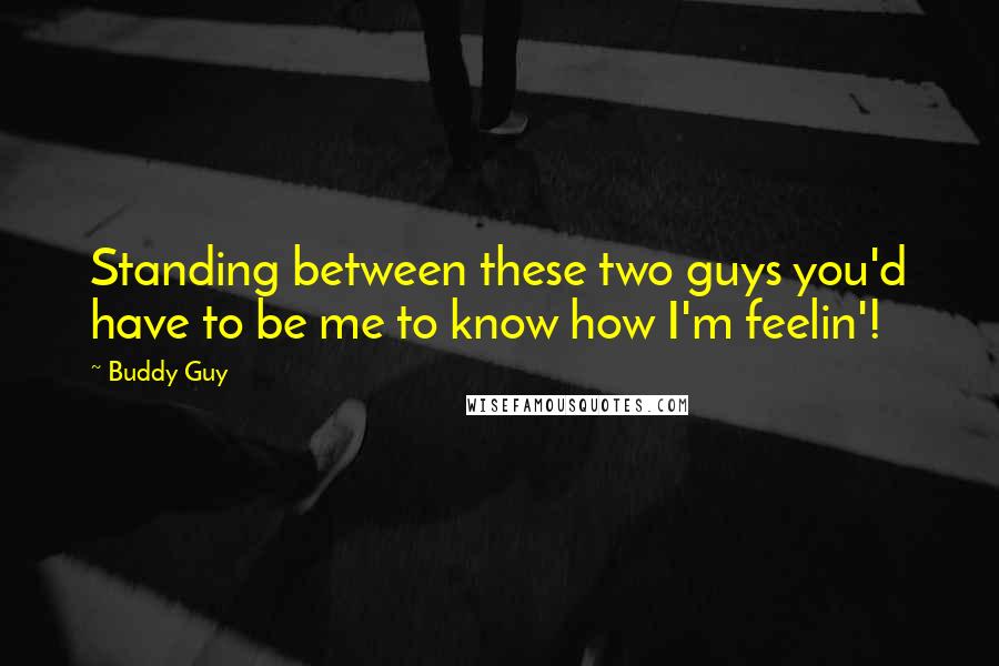 Buddy Guy Quotes: Standing between these two guys you'd have to be me to know how I'm feelin'!