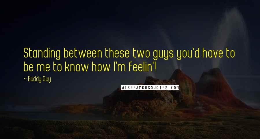 Buddy Guy Quotes: Standing between these two guys you'd have to be me to know how I'm feelin'!