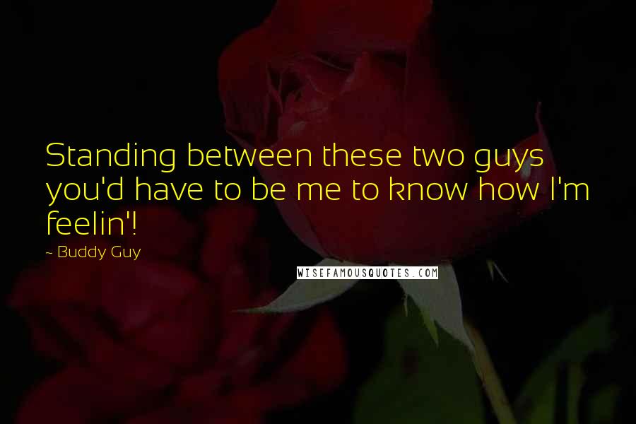 Buddy Guy Quotes: Standing between these two guys you'd have to be me to know how I'm feelin'!