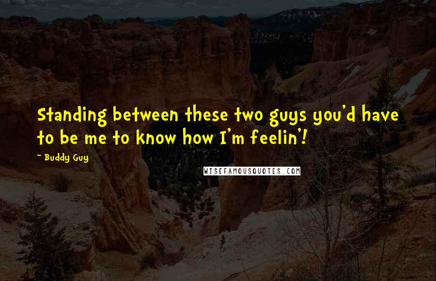 Buddy Guy Quotes: Standing between these two guys you'd have to be me to know how I'm feelin'!