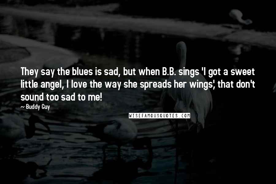 Buddy Guy Quotes: They say the blues is sad, but when B.B. sings 'I got a sweet little angel, I love the way she spreads her wings,' that don't sound too sad to me!