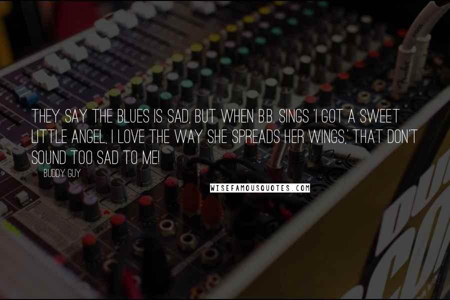 Buddy Guy Quotes: They say the blues is sad, but when B.B. sings 'I got a sweet little angel, I love the way she spreads her wings,' that don't sound too sad to me!