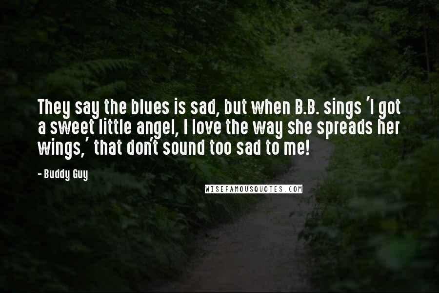 Buddy Guy Quotes: They say the blues is sad, but when B.B. sings 'I got a sweet little angel, I love the way she spreads her wings,' that don't sound too sad to me!