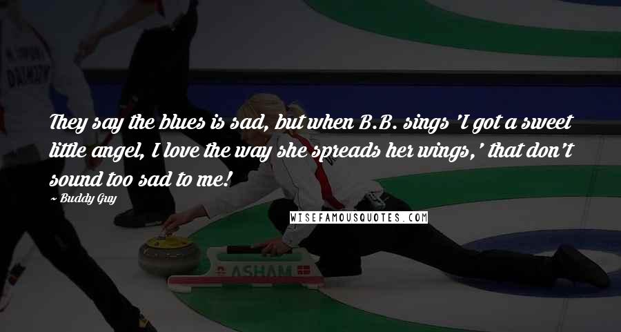 Buddy Guy Quotes: They say the blues is sad, but when B.B. sings 'I got a sweet little angel, I love the way she spreads her wings,' that don't sound too sad to me!