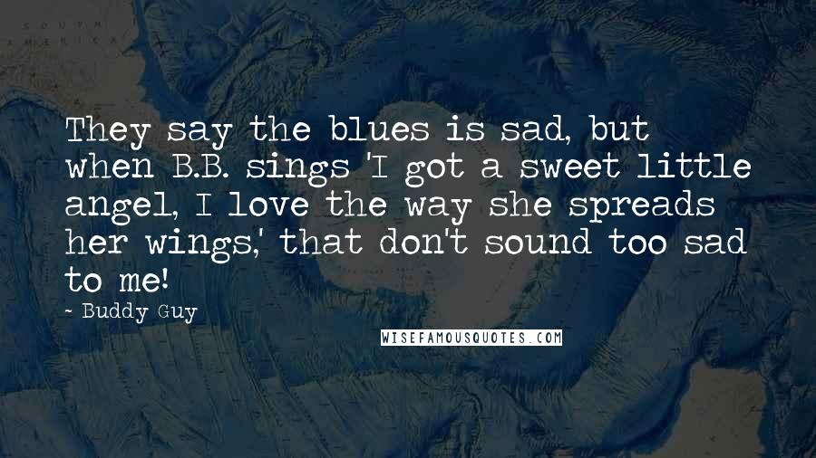 Buddy Guy Quotes: They say the blues is sad, but when B.B. sings 'I got a sweet little angel, I love the way she spreads her wings,' that don't sound too sad to me!