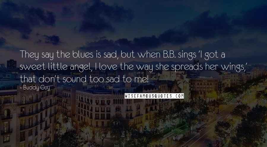 Buddy Guy Quotes: They say the blues is sad, but when B.B. sings 'I got a sweet little angel, I love the way she spreads her wings,' that don't sound too sad to me!