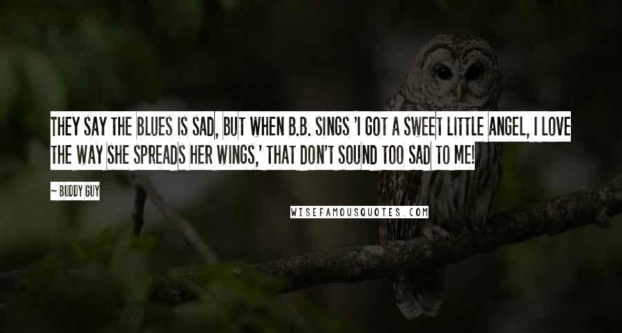 Buddy Guy Quotes: They say the blues is sad, but when B.B. sings 'I got a sweet little angel, I love the way she spreads her wings,' that don't sound too sad to me!