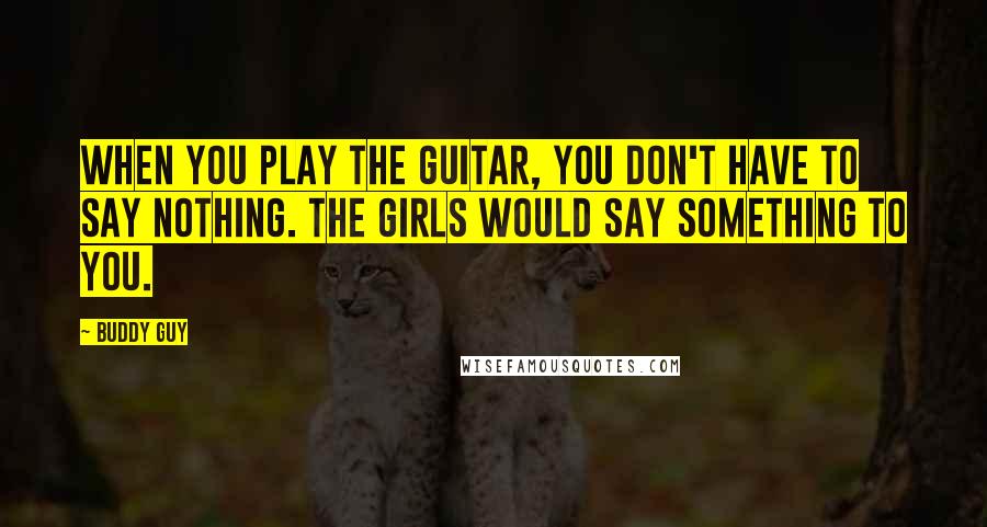 Buddy Guy Quotes: When you play the guitar, you don't have to say nothing. The girls would say something to you.