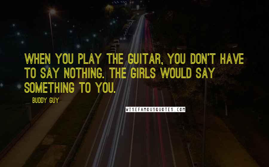 Buddy Guy Quotes: When you play the guitar, you don't have to say nothing. The girls would say something to you.