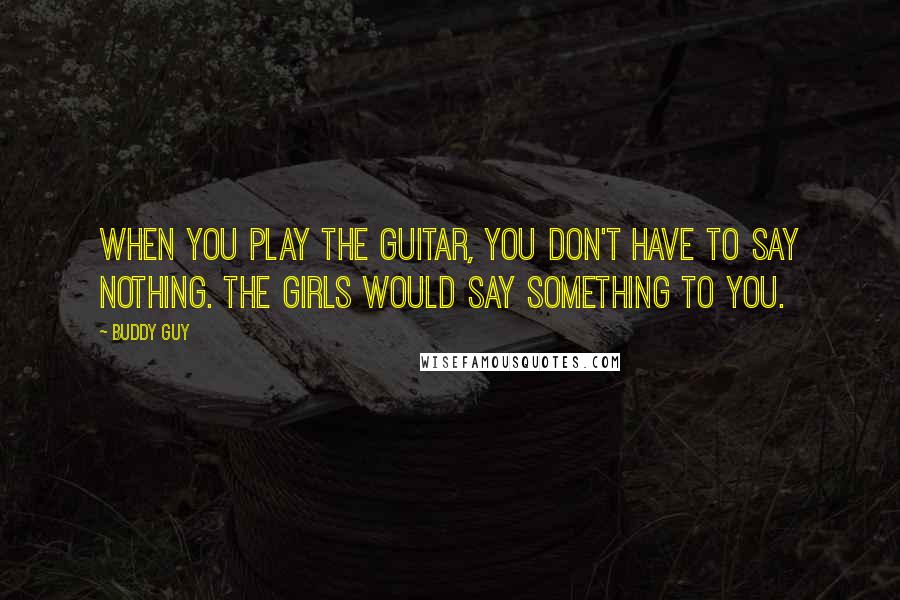 Buddy Guy Quotes: When you play the guitar, you don't have to say nothing. The girls would say something to you.