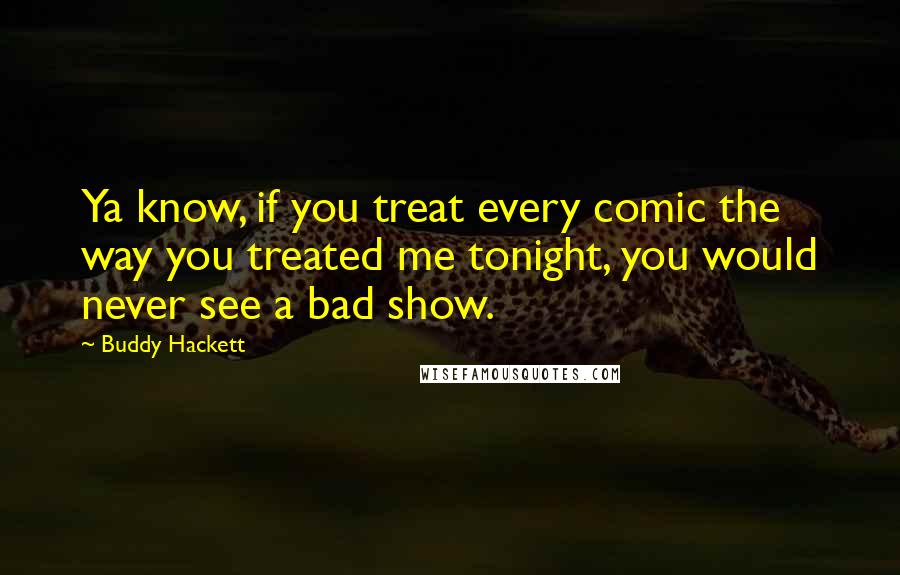 Buddy Hackett Quotes: Ya know, if you treat every comic the way you treated me tonight, you would never see a bad show.